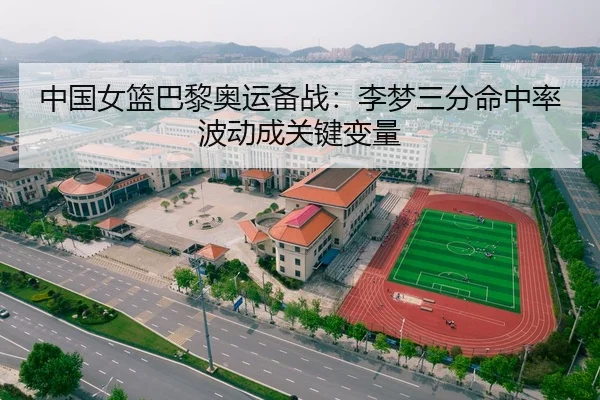 中国女篮巴黎奥运备战：李梦三分命中率波动成关键变量