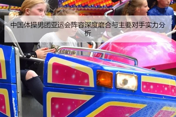 中国体操男团亚运会阵容深度磨合与主要对手实力分析