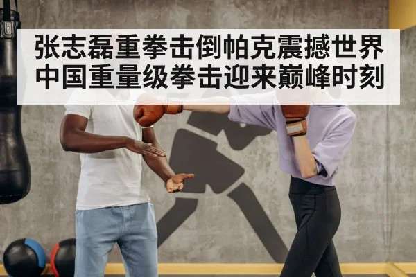 张志磊重拳击倒帕克震撼世界 中国重量级拳击迎来巅峰时刻