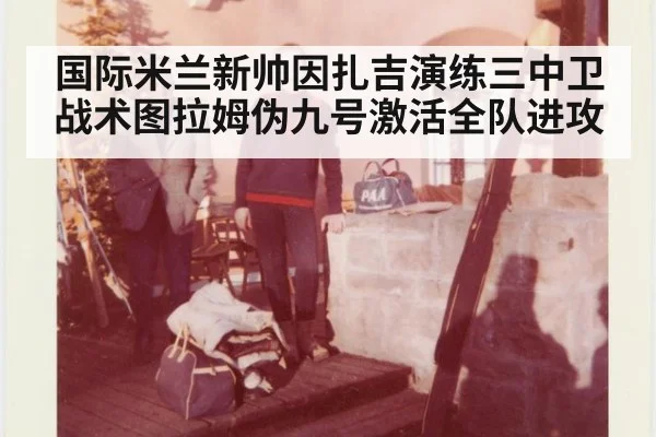国际米兰新帅因扎吉演练三中卫战术图拉姆伪九号激活全队进攻