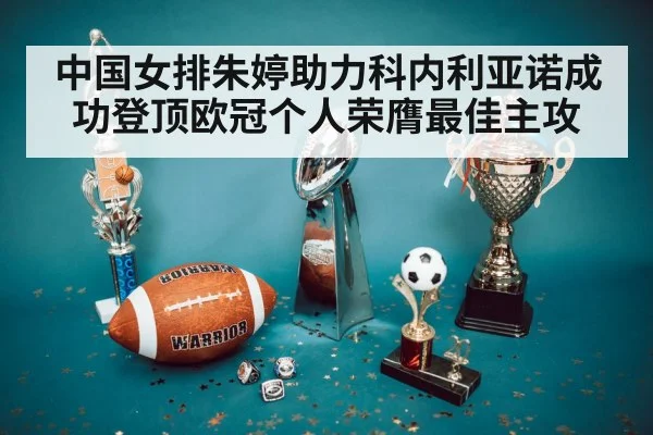 中国女排朱婷助力科内利亚诺成功登顶欧冠个人荣膺最佳主攻